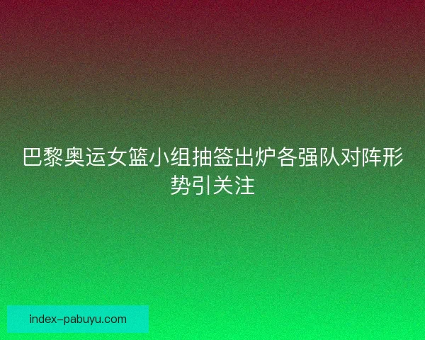 巴黎奥运女篮小组抽签出炉各强队对阵形势引关注