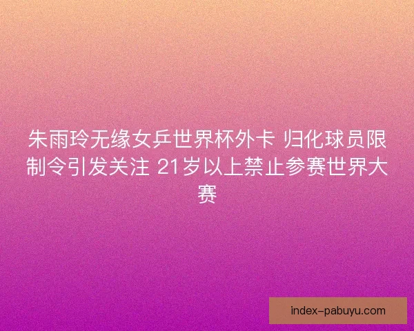 朱雨玲无缘女乒世界杯外卡 归化球员限制令引发关注 21岁以上禁止参赛世界大赛