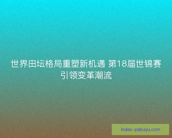 世界田坛格局重塑新机遇 第18届世锦赛引领变革潮流