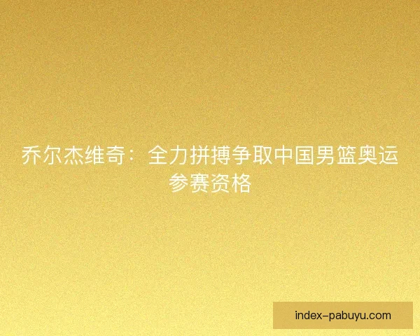 乔尔杰维奇：全力拼搏争取中国男篮奥运参赛资格